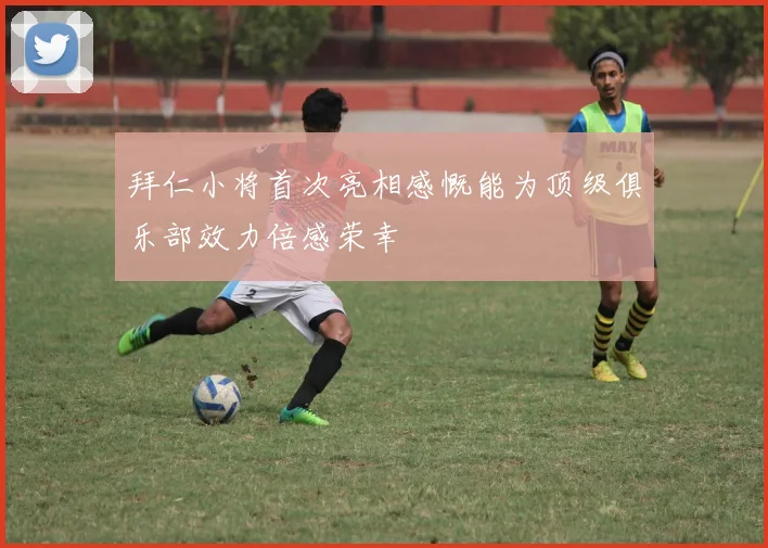 拜仁小将首次亮相感慨能为顶级俱乐部效力倍感荣幸