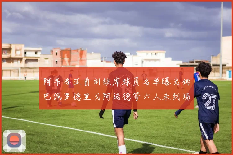 阿韦洛亚首训缺席球员名单曝光姆巴佩罗德里戈阿诺德等六人未到场