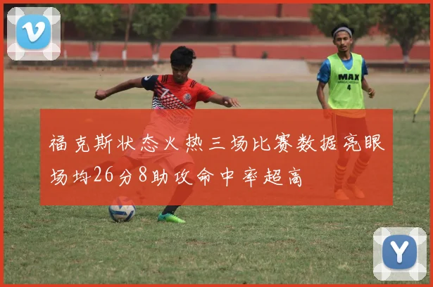 福克斯状态火热三场比赛数据亮眼场均26分8助攻命中率超高