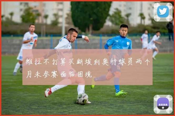 维拉不打算买断埃利奥特球员两个月未参赛面临困境