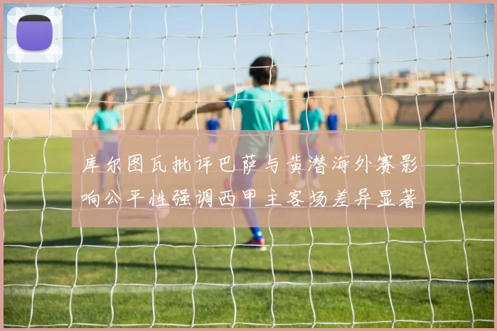 库尔图瓦批评巴萨与黄潜海外赛影响公平性强调西甲主客场差异显著