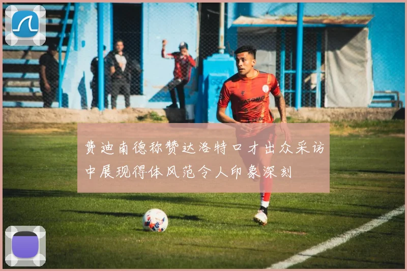 费迪南德称赞达洛特口才出众采访中展现得体风范令人印象深刻