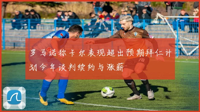 罗马诺称卡尔表现超出预期拜仁计划今年谈判续约与涨薪