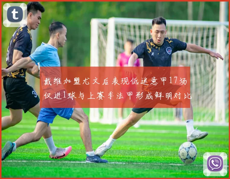 戴维加盟尤文后表现低迷意甲17场仅进1球与上赛季法甲形成鲜明对比