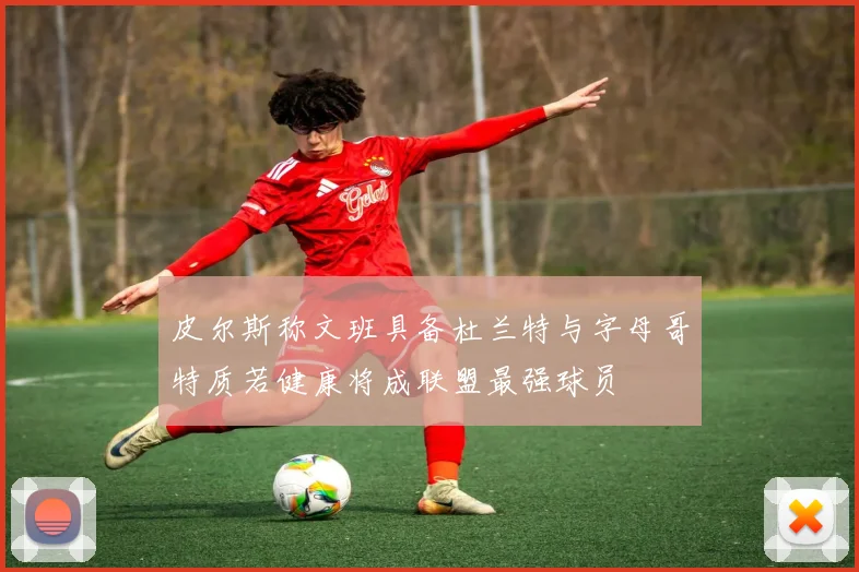 皮尔斯称文班具备杜兰特与字母哥特质若健康将成联盟最强球员
