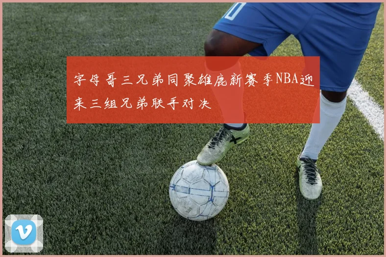 字母哥三兄弟同聚雄鹿新赛季NBA迎来三组兄弟联手对决