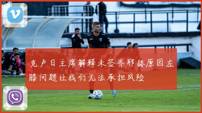 克卢日主席解释未签齐耶赫原因左膝问题让我们无法承担风险