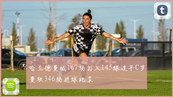 哈兰德曼城167场打入145球追平C罗曼联346场进球纪录