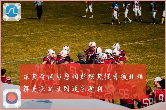 东契奇谈与詹姆斯默契提升彼此理解更深刻共同追求胜利