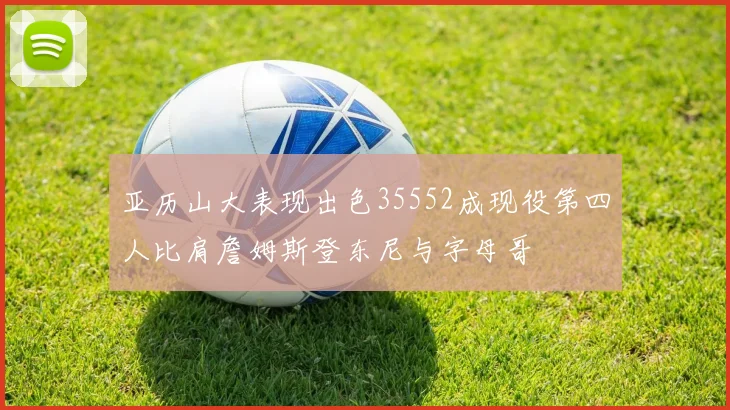 亚历山大表现出色35552成现役第四人比肩詹姆斯登东尼与字母哥
