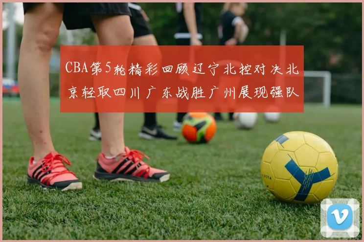 CBA第5轮精彩回顾辽宁北控对决北京轻取四川广东战胜广州展现强队风范
