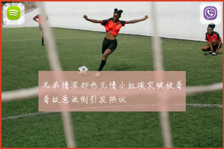 兄弟情深却也无情小杜埃突破被哥哥故意放倒引发热议