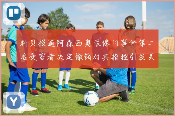 科贝报道阿森西奥录像门事件第二名受害者决定撤销对其指控引发关注