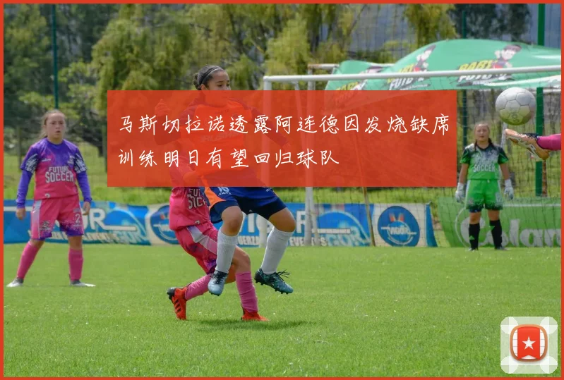 马斯切拉诺透露阿连德因发烧缺席训练明日有望回归球队