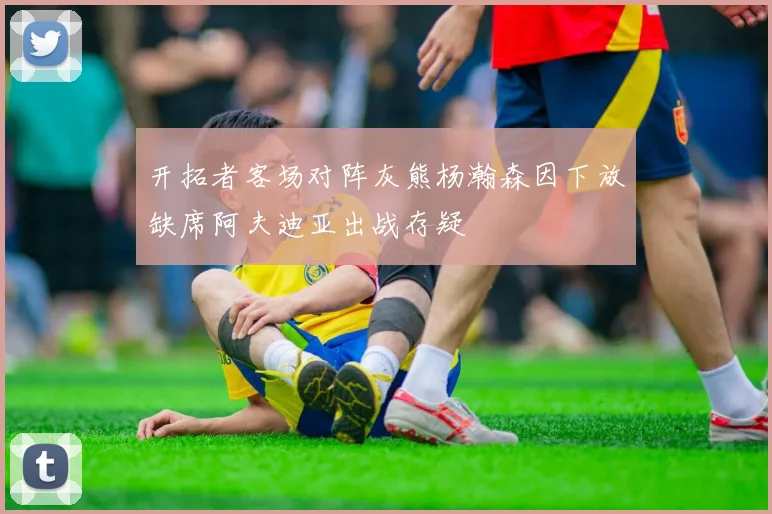 开拓者客场对阵灰熊杨瀚森因下放缺席阿夫迪亚出战存疑