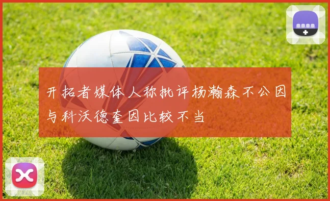开拓者媒体人称批评杨瀚森不公因与科沃德奎因比较不当