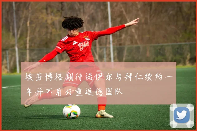 埃芬博格期待诺伊尔与拜仁续约一年并不看好重返德国队