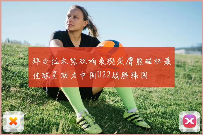拜合拉木凭双响表现荣膺熊猫杯最佳球员助力中国U22战胜韩国