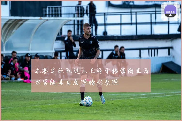 本赛季欧冠过人王海于格领衔亚马尔紧随其后展现精彩表现