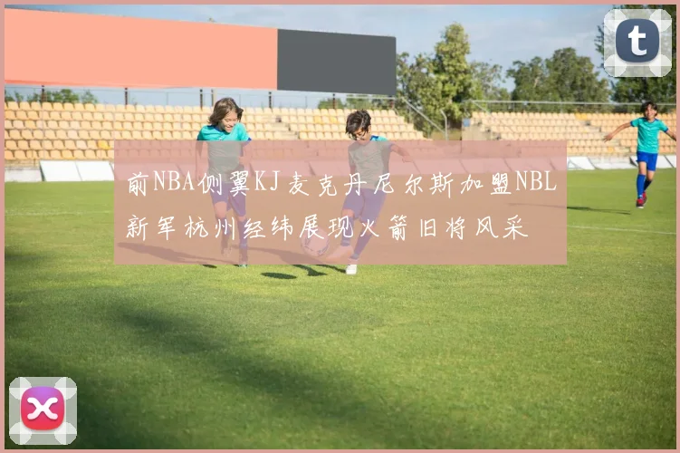前NBA侧翼KJ麦克丹尼尔斯加盟NBL新军杭州经纬展现火箭旧将风采